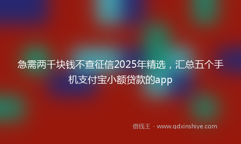 急需两千块钱不查征信2025年精选，汇总五个手机支付宝小额贷款的app