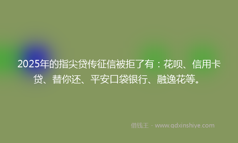 2025年的指尖贷传征信被拒了有：花呗、信用卡贷、替你还、平安口袋银行、融逸花等。