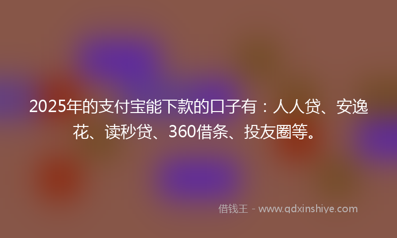 2025年的支付宝能下款的口子有：人人贷、安逸花、读秒贷、360借条、投友圈等。