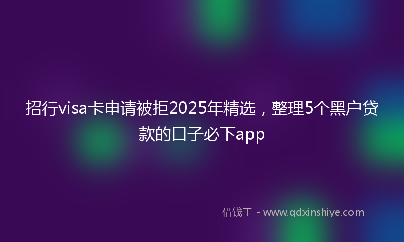 招行visa卡申请被拒2025年精选，整理5个黑户贷款的口子必下app