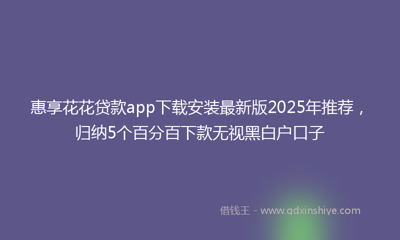 惠享花花贷款app下载安装最新版2025年推荐，归纳5个百分百下款无视黑白户口子