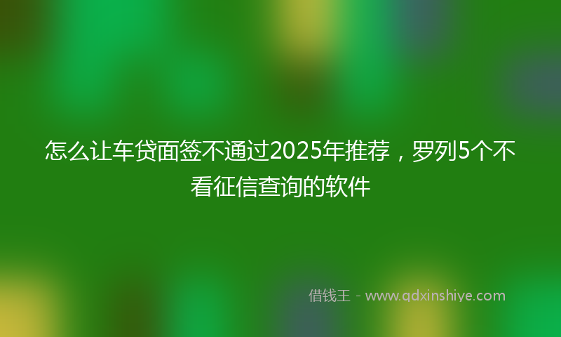怎么让车贷面签不通过2025年推荐，罗列5个不看征信查询的软件