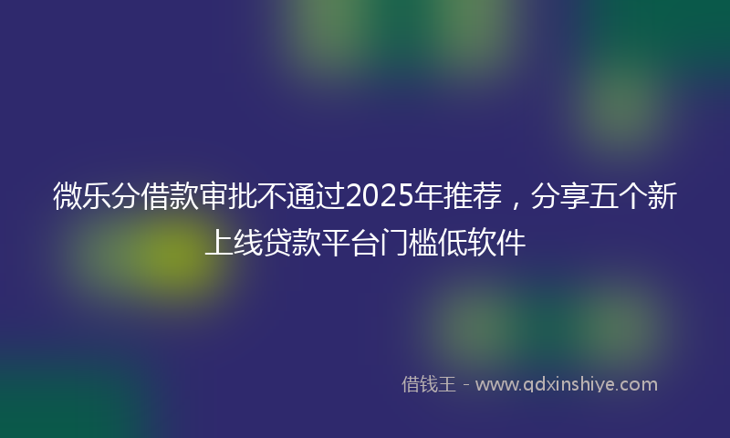 微乐分借款审批不通过2025年推荐，分享五个新上线贷款平台门槛低软件