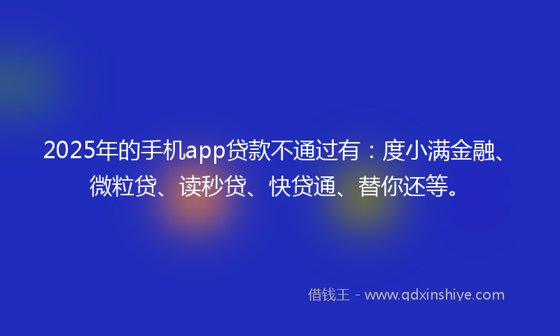 2025年的手机app贷款不通过有：度小满金融、微粒贷、读秒贷、快贷通、替你还等。