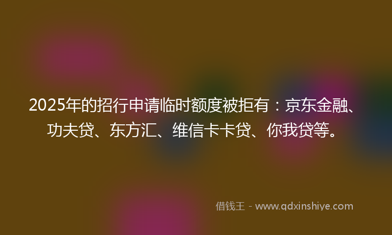 2025年的招行申请临时额度被拒有：京东金融、功夫贷、东方汇、维信卡卡贷、你我贷等。