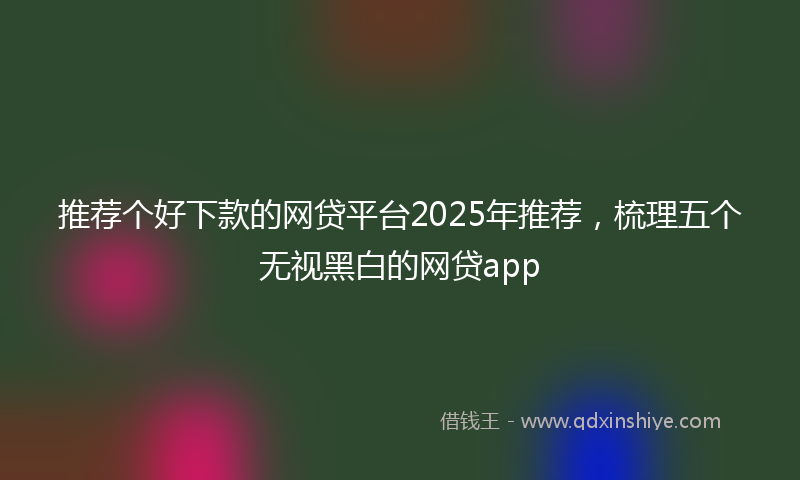 推荐个好下款的网贷平台2025年推荐，梳理五个无视黑白的网贷app