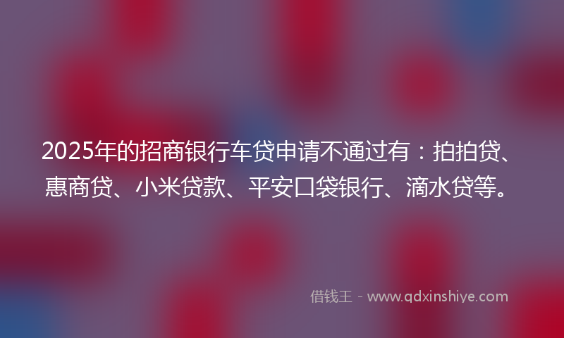 2025年的招商银行车贷申请不通过有：拍拍贷、惠商贷、小米贷款、平安口袋银行、滴水贷等。