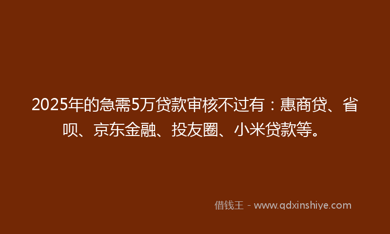 2025年的急需5万贷款审核不过有：惠商贷、省呗、京东金融、投友圈、小米贷款等。