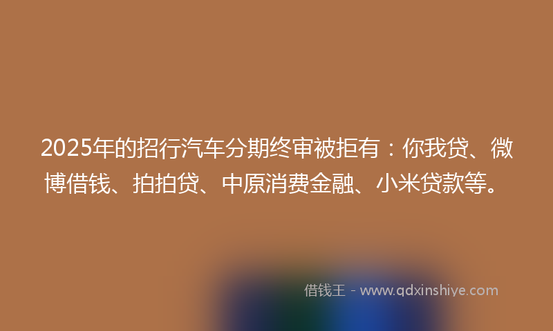 2025年的招行汽车分期终审被拒有：你我贷、微博借钱、拍拍贷、中原消费金融、小米贷款等。