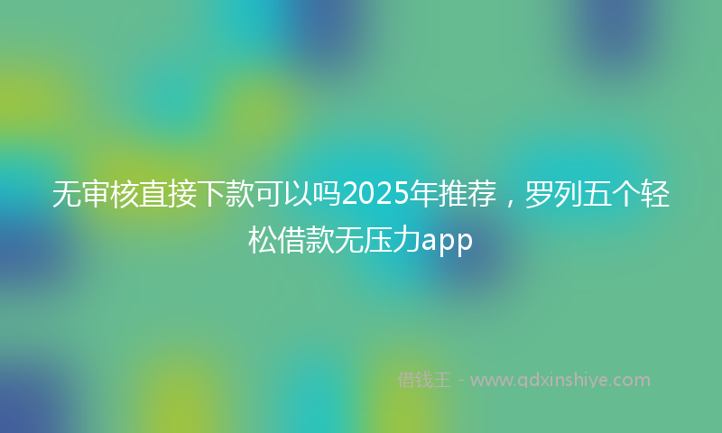无审核直接下款可以吗2025年推荐，罗列五个轻松借款无压力app