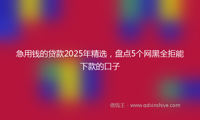 急用钱的贷款2025年精选，盘点5个网黑全拒能下款的口子