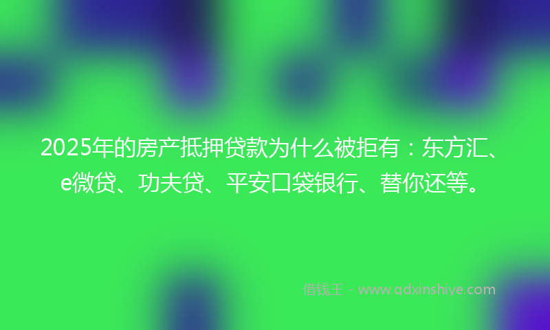 2025年的房产抵押贷款为什么被拒有：东方汇、e微贷、功夫贷、平安口袋银行、替你还等。