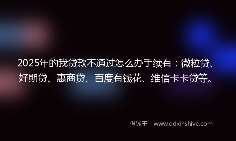 2025年的我贷款不通过怎么办手续有：微粒贷、好期贷、惠商贷、百度有钱花、维信卡卡贷等。