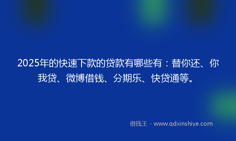 2025年的快速下款的贷款有哪些有：替你还、你我贷、微博借钱、分期乐、快贷通等。