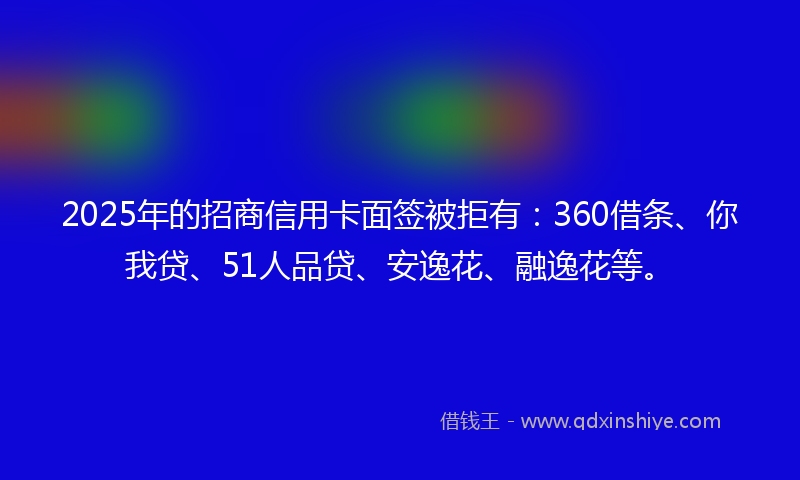 2025年的招商信用卡面签被拒有：360借条、你我贷、51人品贷、安逸花、融逸花等。