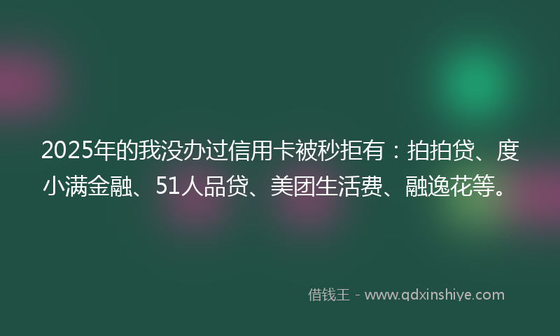 2025年的我没办过信用卡被秒拒有：拍拍贷、度小满金融、51人品贷、美团生活费、融逸花等。