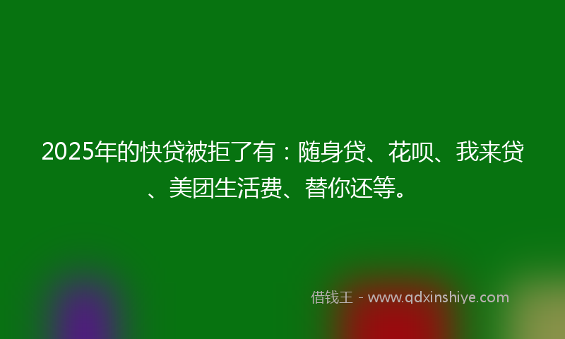 2025年的快贷被拒了有：随身贷、花呗、我来贷、美团生活费、替你还等。