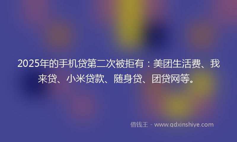 2025年的手机贷第二次被拒有：美团生活费、我来贷、小米贷款、随身贷、团贷网等。