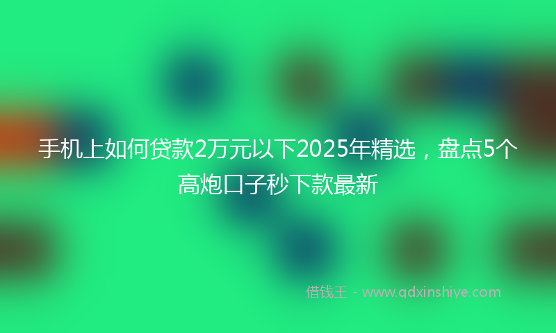手机上如何贷款2万元以下2025年精选，盘点5个高炮口子秒下款最新