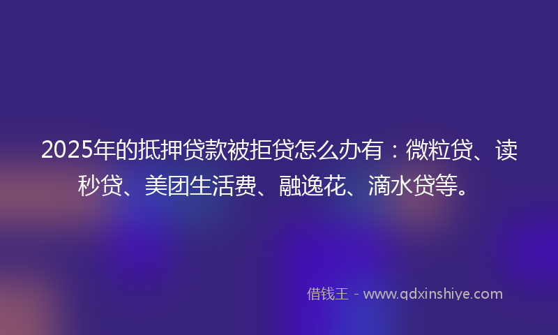 2025年的抵押贷款被拒贷怎么办有：微粒贷、读秒贷、美团生活费、融逸花、滴水贷等。