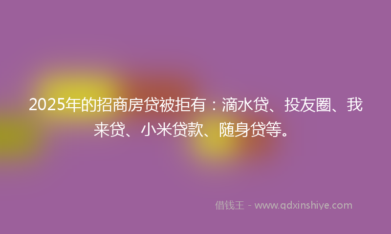 2025年的招商房贷被拒有：滴水贷、投友圈、我来贷、小米贷款、随身贷等。