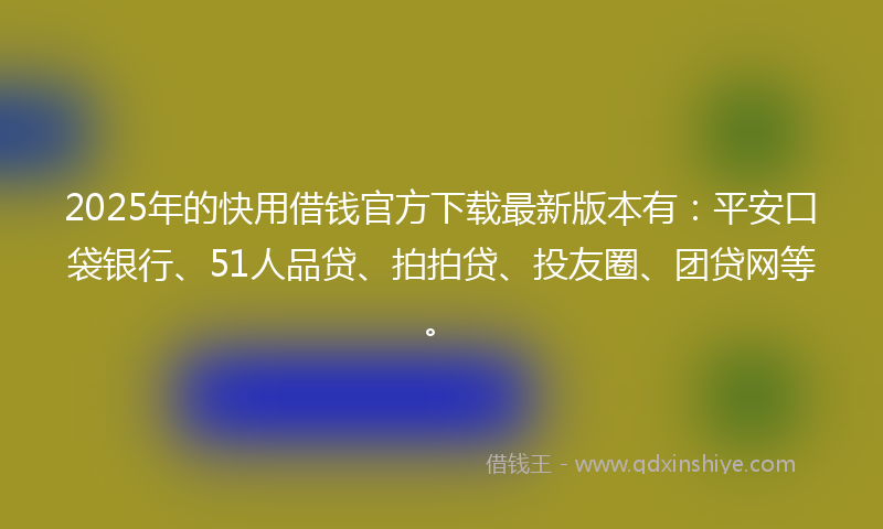 2025年的快用借钱官方下载最新版本有：平安口袋银行、51人品贷、拍拍贷、投友圈、团贷网等。