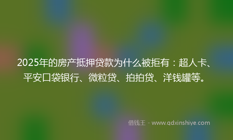 2025年的房产抵押贷款为什么被拒有：超人卡、平安口袋银行、微粒贷、拍拍贷、洋钱罐等。