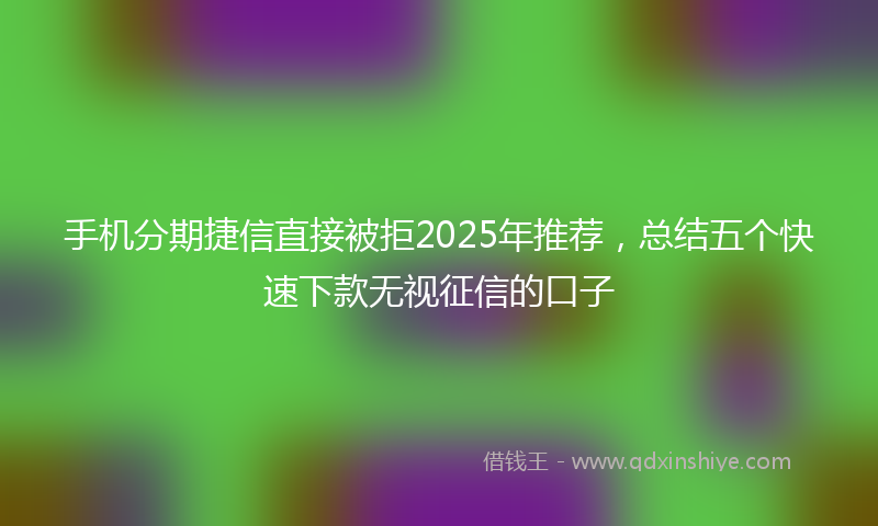 手机分期捷信直接被拒2025年推荐，总结五个快速下款无视征信的口子