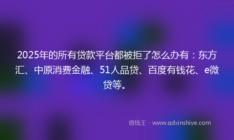 2025年的所有贷款平台都被拒了怎么办有：东方汇、中原消费金融、51人品贷、百度有钱花、e微贷等。
