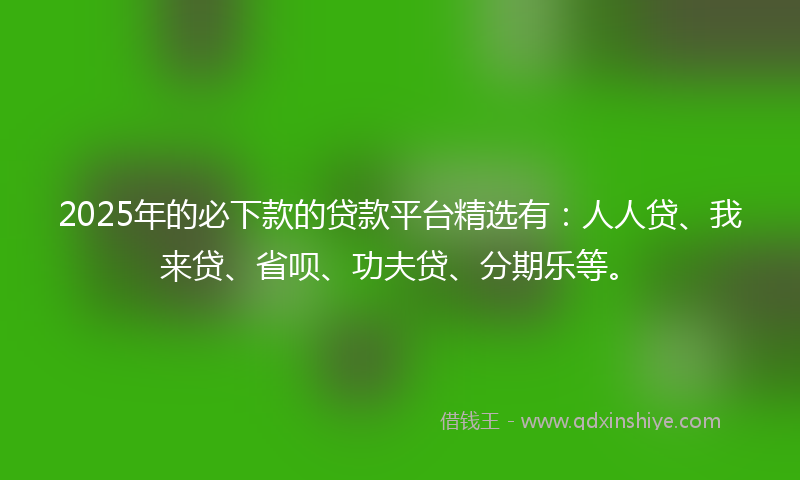 2025年的必下款的贷款平台精选有：人人贷、我来贷、省呗、功夫贷、分期乐等。
