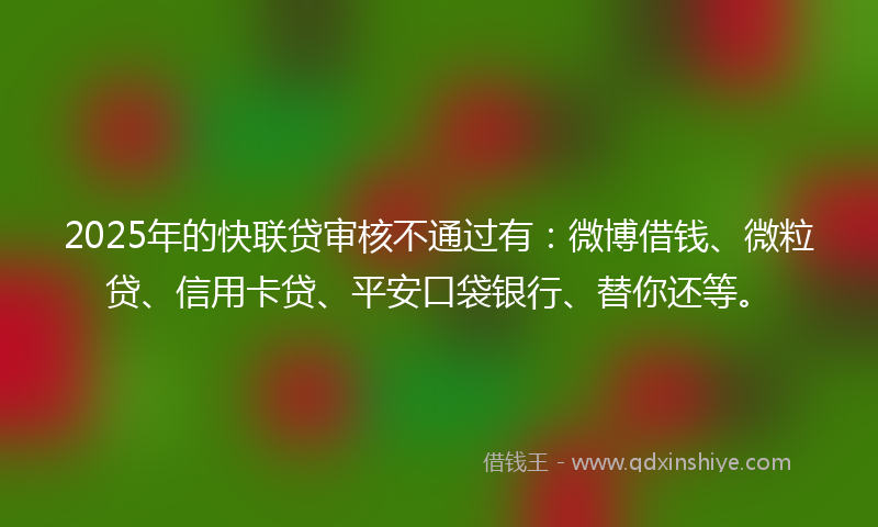 2025年的快联贷审核不通过有：微博借钱、微粒贷、信用卡贷、平安口袋银行、替你还等。
