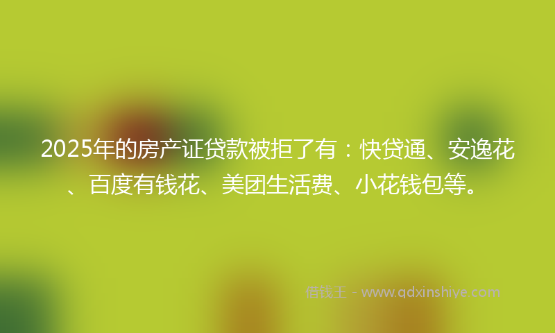 2025年的房产证贷款被拒了有：快贷通、安逸花、百度有钱花、美团生活费、小花钱包等。