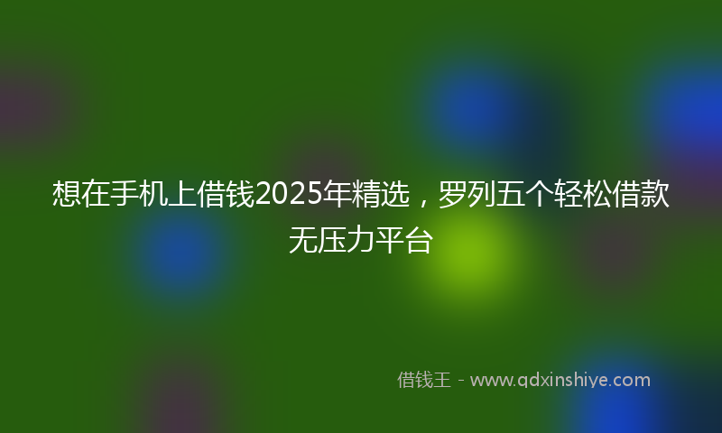 想在手机上借钱2025年精选，罗列五个轻松借款无压力平台