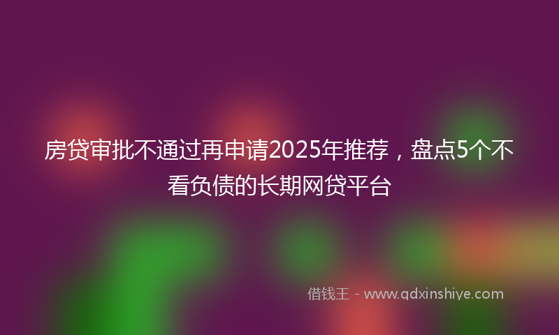 房贷审批不通过再申请2025年推荐，盘点5个不看负债的长期网贷平台