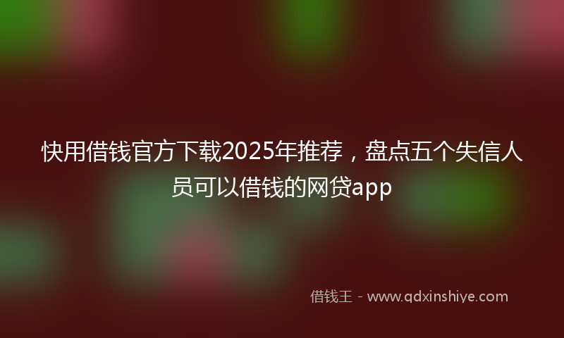 快用借钱官方下载2025年推荐，盘点五个失信人员可以借钱的网贷app
