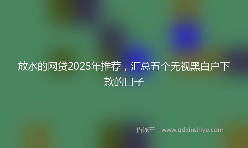 放水的网贷2025年推荐，汇总五个无视黑白户下款的口子