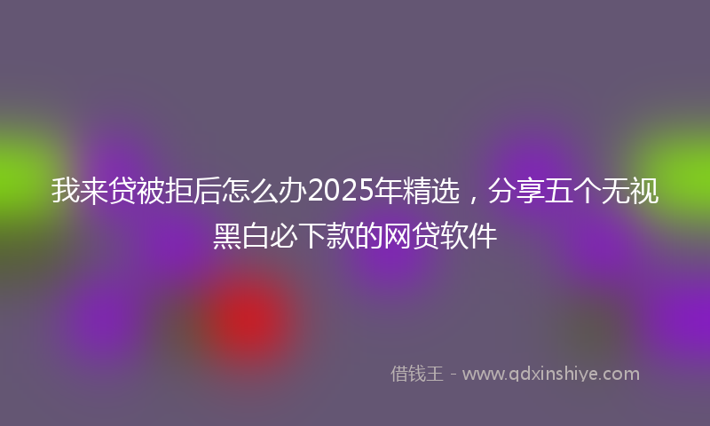 我来贷被拒后怎么办2025年精选，分享五个无视黑白必下款的网贷软件