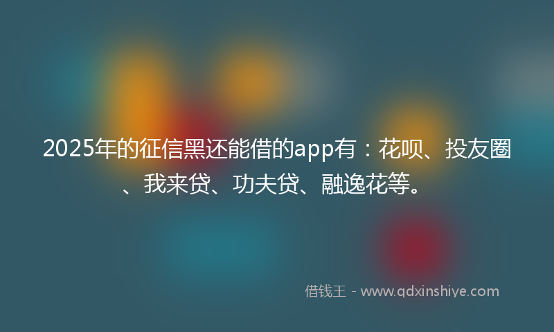 2025年的征信黑还能借的app有：花呗、投友圈、我来贷、功夫贷、融逸花等。