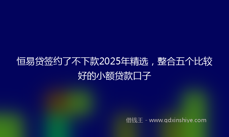 恒易贷签约了不下款2025年精选，整合五个比较好的小额贷款口子
