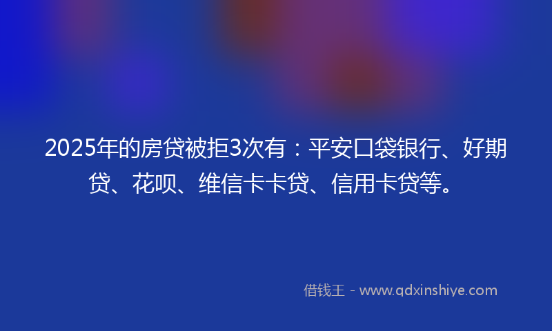 2025年的房贷被拒3次有：平安口袋银行、好期贷、花呗、维信卡卡贷、信用卡贷等。