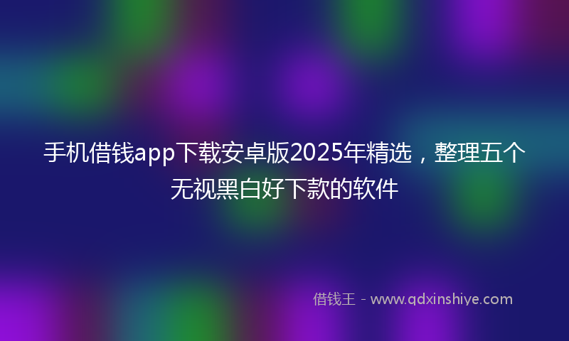 手机借钱app下载安卓版2025年精选，整理五个无视黑白好下款的软件