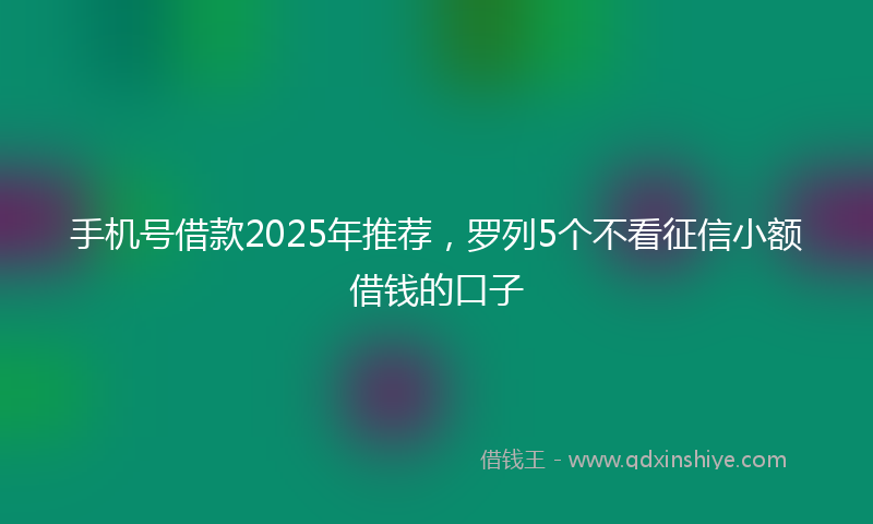 手机号借款2025年推荐，罗列5个不看征信小额借钱的口子