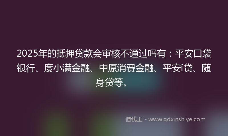 2025年的抵押贷款会审核不通过吗有：平安口袋银行、度小满金融、中原消费金融、平安i贷、随身贷等。