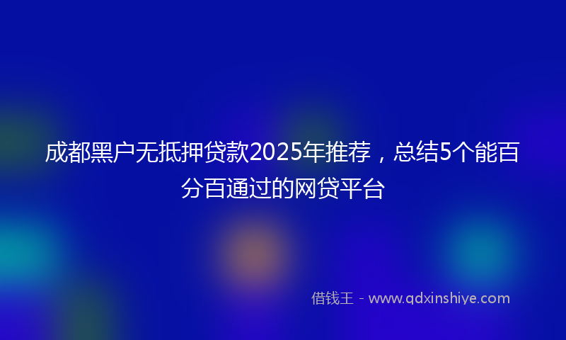 成都黑户无抵押贷款2025年推荐，总结5个能百分百通过的网贷平台