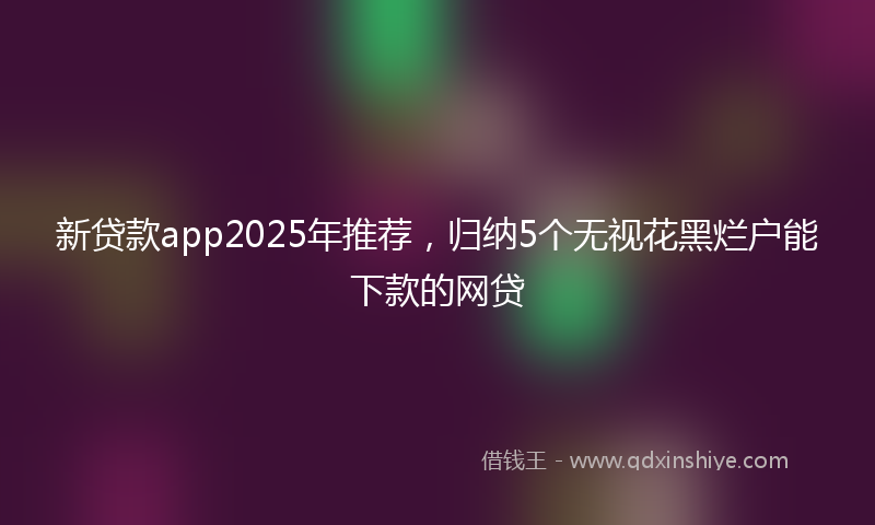 新贷款app2025年推荐，归纳5个无视花黑烂户能下款的网贷