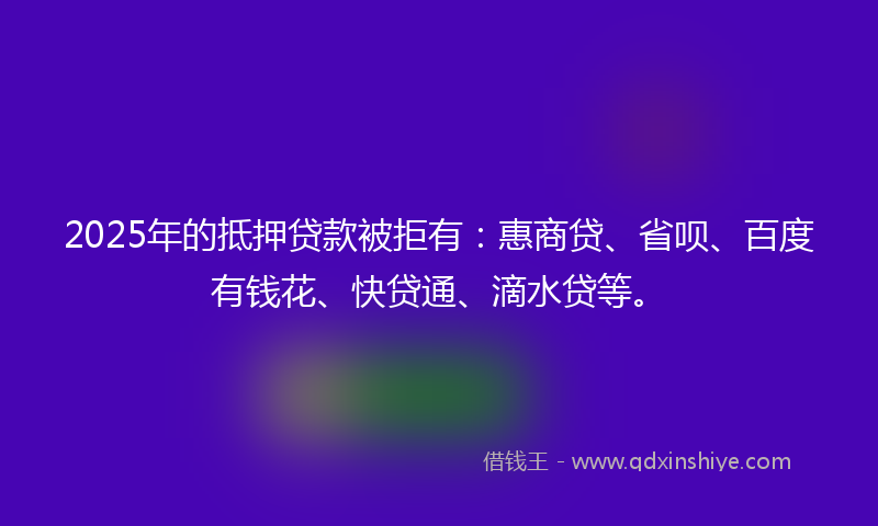 2025年的抵押贷款被拒有：惠商贷、省呗、百度有钱花、快贷通、滴水贷等。
