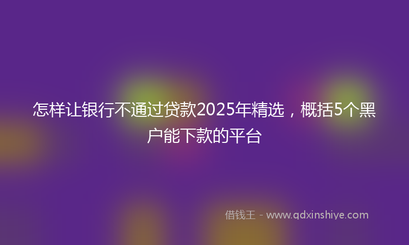 怎样让银行不通过贷款2025年精选，概括5个黑户能下款的平台