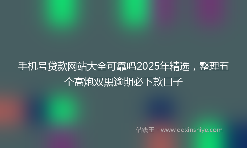 手机号贷款网站大全可靠吗2025年精选，整理五个高炮双黑逾期必下款口子