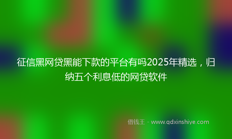 征信黑网贷黑能下款的平台有吗2025年精选，归纳五个利息低的网贷软件