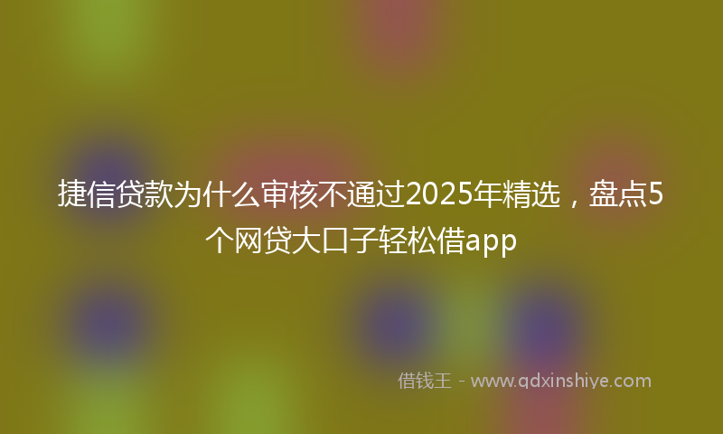 捷信贷款为什么审核不通过2025年精选，盘点5个网贷大口子轻松借app